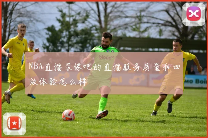 NBA直播录像吧的直播服务质量和回放体验怎么样