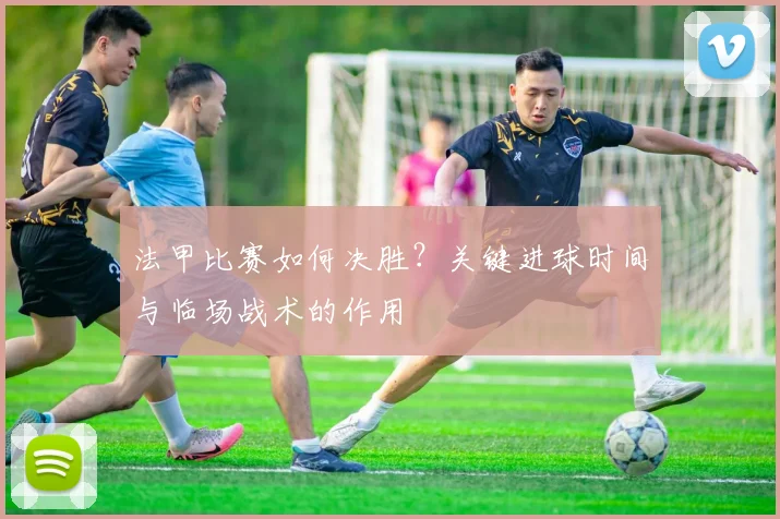 法甲比赛如何决胜？关键进球时间与临场战术的作用