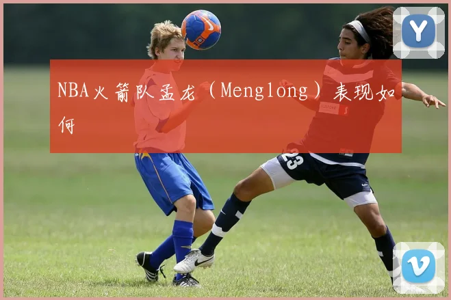NBA火箭队孟龙（Menglong）表现如何