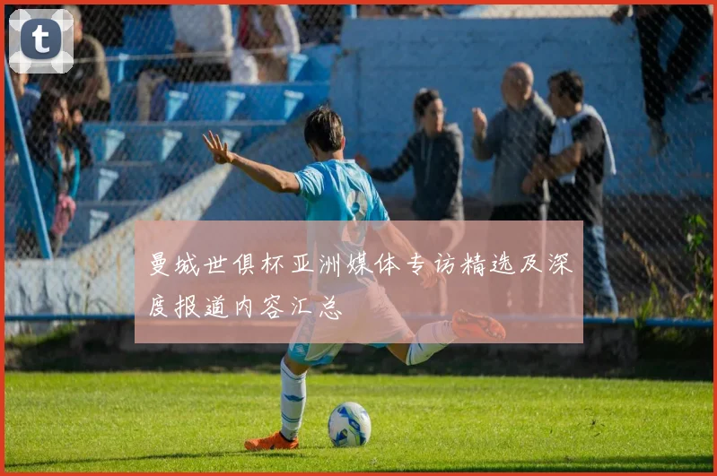 曼城世俱杯亚洲媒体专访精选及深度报道内容汇总