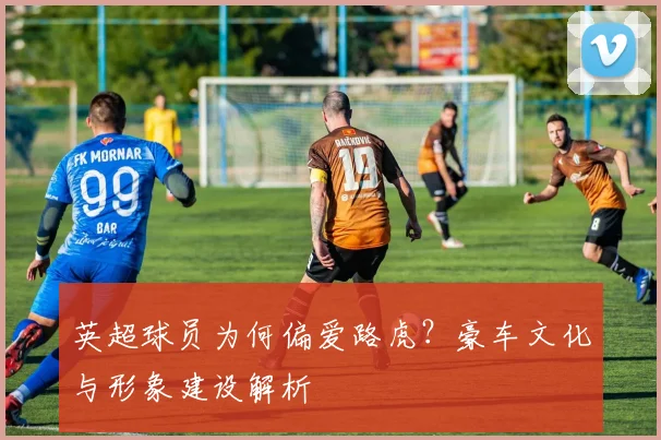 英超球员为何偏爱路虎？豪车文化与形象建设解析