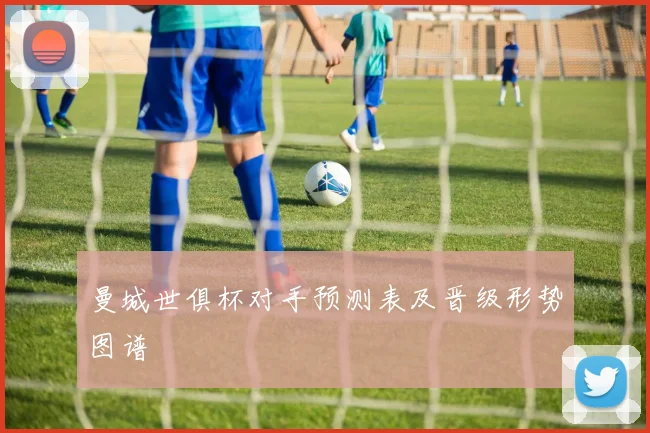曼城世俱杯对手预测表及晋级形势图谱